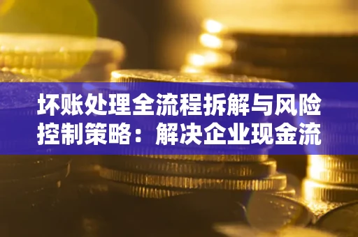 武汉坏账处理全流程拆解与风险控制策略：解决企业现金流顽疾的实战指南
