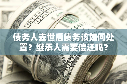 武汉债务人去世后债务该如何处置？继承人需要偿还吗？