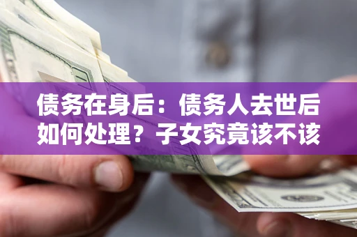 武汉债务在身后：债务人去世后如何处理？子女究竟该不该还钱？