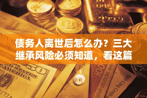 武汉债务人离世后怎么办？三大继承风险必须知道，看这篇就够了