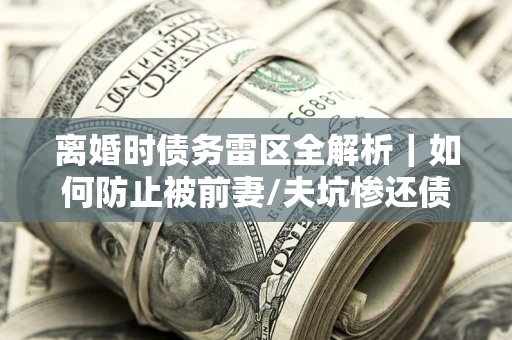 武汉离婚时债务雷区全解析｜如何防止被前妻/夫坑惨还债？